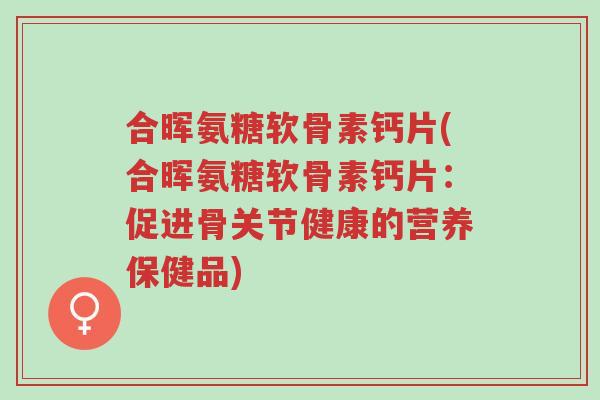 合晖氨糖软骨素钙片(合晖氨糖软骨素钙片:促进骨关节健康的营养保健品)-第1张图片-超越 合晖氨糖软骨素钙片(合晖氨糖软骨素钙片:促进骨关节健康的营养保健品)-第1张图片-超越
