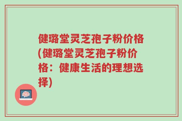 健璐堂灵芝孢子粉价格(健璐堂灵芝孢子粉价格:健康生活的理想选择)-第1张图片-超越 健璐堂灵芝孢子粉价格(健璐堂灵芝孢子粉价格:健康生活的理想选择)-第1张图片-超越