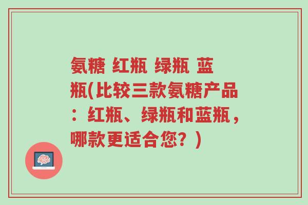 氨糖 红瓶 绿瓶 蓝瓶(比较三款氨糖产品:红瓶、绿瓶和蓝瓶,哪款更适合您?)-第1张图片-超越 氨糖 红瓶 绿瓶 蓝瓶(比较三款氨糖产品:红瓶、绿瓶和蓝瓶,哪款更适合您?)-第1张图片-超越