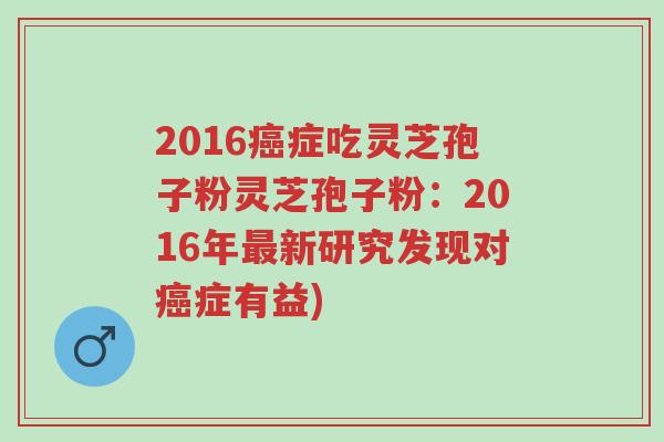 2016癌症吃灵芝孢子粉灵芝孢子粉:2016年最新研究发现对癌症有益)-第1张图片-超越 2016癌症吃灵芝孢子粉灵芝孢子粉:2016年最新研究发现对癌症有益)-第1张图片-超越