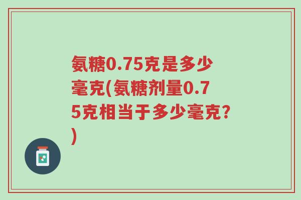 氨糖0.75克是多少毫克(氨糖剂量0.75克相当于多少毫克?)-第1张图片-超越 氨糖0.75克是多少毫克(氨糖剂量0.75克相当于多少毫克?)-第1张图片-超越