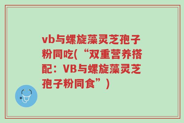vb与螺旋藻灵芝孢子粉同吃(“双重营养搭配:VB与螺旋藻灵芝孢子粉同食”)-第1张图片-超越 vb与螺旋藻灵芝孢子粉同吃(“双重营养搭配:VB与螺旋藻灵芝孢子粉同食”)-第1张图片-超越