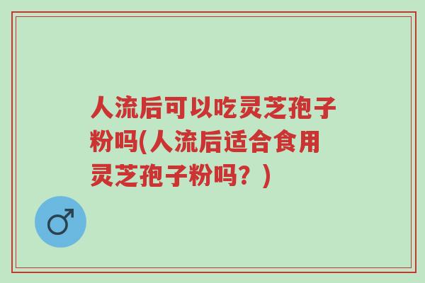人流后可以吃灵芝孢子粉吗(人流后适合食用灵芝孢子粉吗?)-第1张图片-超越 人流后可以吃灵芝孢子粉吗(人流后适合食用灵芝孢子粉吗?)-第1张图片-超越