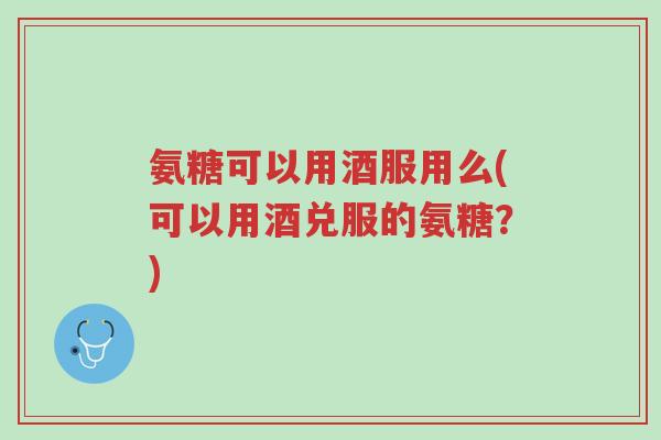 氨糖可以用酒服用么(可以用酒兑服的氨糖?)-第1张图片-超越 氨糖可以用酒服用么(可以用酒兑服的氨糖?)-第1张图片-超越