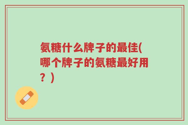 氨糖什么牌子的最佳(哪个牌子的氨糖最好用？)-第1张图片-超越