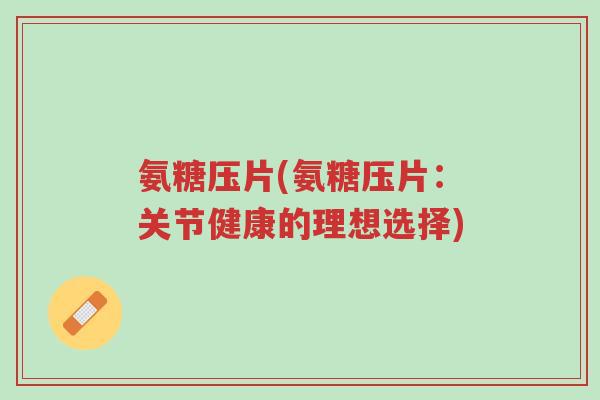 氨糖压片(氨糖压片:关节健康的理想选择)-第1张图片-超越 氨糖压片(氨糖压片:关节健康的理想选择)-第1张图片-超越