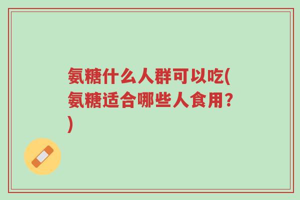 氨糖什么人群可以吃(氨糖适合哪些人食用?)-第1张图片-超越 氨糖什么人群可以吃(氨糖适合哪些人食用?)-第1张图片-超越