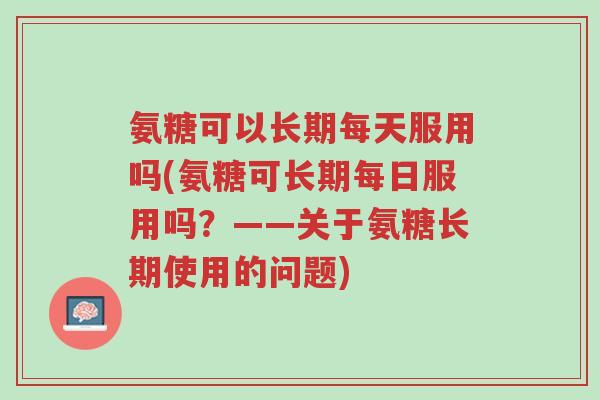 氨糖可以长期每天服用吗(氨糖可长期每日服用吗?——关于氨糖长期使用的问题)-第1张图片-超越 氨糖可以长期每天服用吗(氨糖可长期每日服用吗?——关于氨糖长期使用的问题)-第1张图片-超越