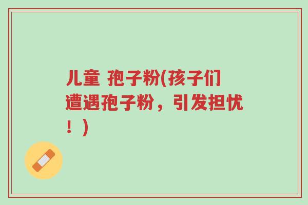 儿童 孢子粉(孩子们遭遇孢子粉,引发担忧!)-第1张图片-超越 儿童 孢子粉(孩子们遭遇孢子粉,引发担忧!)-第1张图片-超越