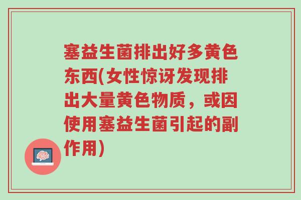 塞益生菌排出好多黄色东西(女性惊讶发现排出大量黄色物质,或因使用塞益生菌引起的副作用)-第1张图片-超越 塞益生菌排出好多黄色东西(女性惊讶发现排出大量黄色物质,或因使用塞益生菌引起的副作用)-第1张图片-超越