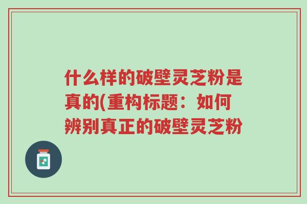 什么样的破壁灵芝粉是真的(重构标题：如何辨别真正的破壁灵芝粉-第1张图片-超越