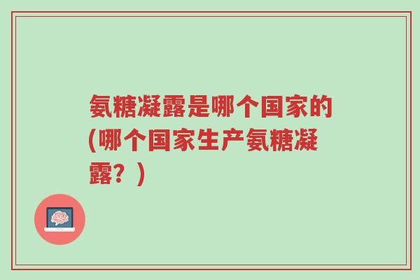 氨糖凝露是哪个国家的(哪个国家生产氨糖凝露?)-第1张图片-超越 氨糖凝露是哪个国家的(哪个国家生产氨糖凝露?)-第1张图片-超越