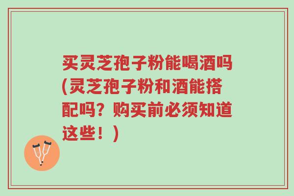 买灵芝孢子粉能喝酒吗(灵芝孢子粉和酒能搭配吗?购买前必须知道这些!)-第1张图片-超越 买灵芝孢子粉能喝酒吗(灵芝孢子粉和酒能搭配吗?购买前必须知道这些!)-第1张图片-超越