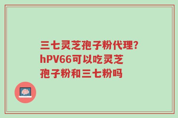 三七灵芝孢子粉代理?hPV66可以吃灵芝孢子粉和三七粉吗-第1张图片-超越 三七灵芝孢子粉代理?hPV66可以吃灵芝孢子粉和三七粉吗-第1张图片-超越
