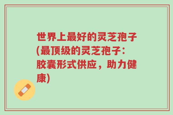世界上最好的灵芝孢子(最顶级的灵芝孢子:胶囊形式供应,助力健康)-第1张图片-超越 世界上最好的灵芝孢子(最顶级的灵芝孢子:胶囊形式供应,助力健康)-第1张图片-超越