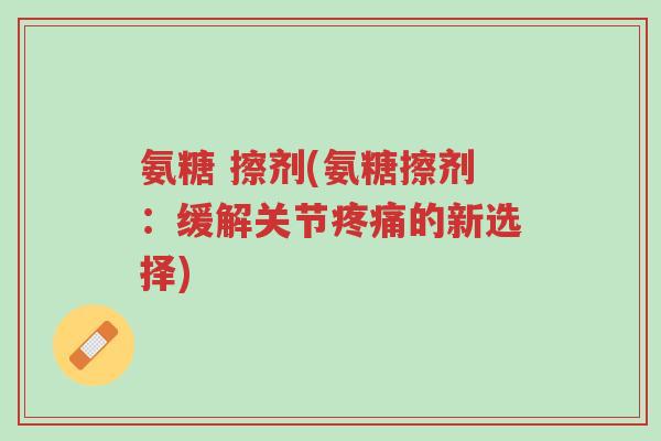 氨糖 擦剂(氨糖擦剂:缓解关节疼痛的新选择)-第1张图片-超越 氨糖 擦剂(氨糖擦剂:缓解关节疼痛的新选择)-第1张图片-超越