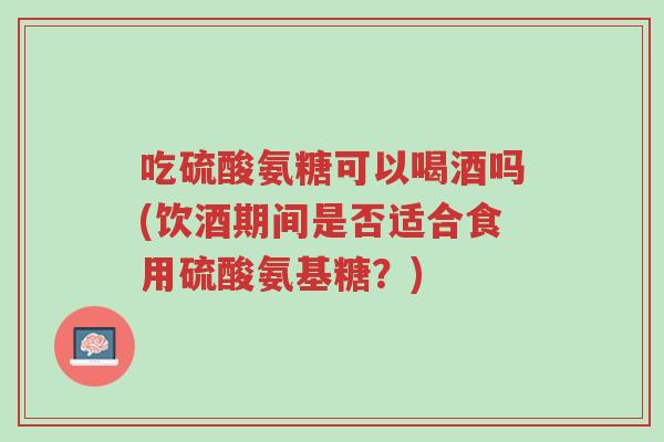 吃硫酸氨糖可以喝酒吗(饮酒期间是否适合食用硫酸氨基糖?)-第1张图片-超越 吃硫酸氨糖可以喝酒吗(饮酒期间是否适合食用硫酸氨基糖?)-第1张图片-超越