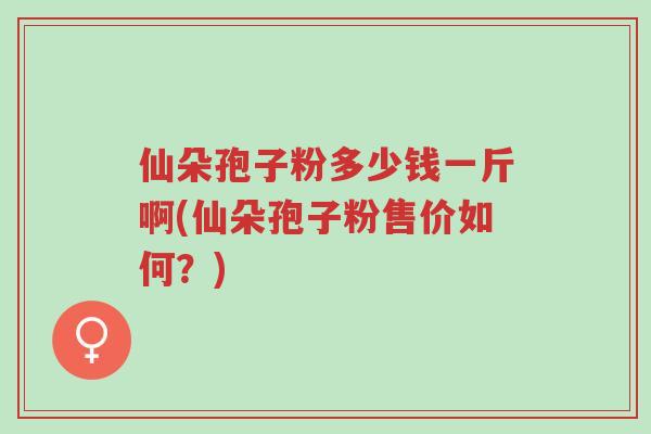 仙朵孢子粉多少钱一斤啊(仙朵孢子粉售价如何?)-第1张图片-超越 仙朵孢子粉多少钱一斤啊(仙朵孢子粉售价如何?)-第1张图片-超越