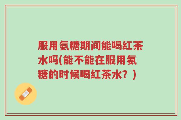 服用氨糖期间能喝红茶水吗(能不能在服用氨糖的时候喝红茶水?)-第1张图片-超越 服用氨糖期间能喝红茶水吗(能不能在服用氨糖的时候喝红茶水?)-第1张图片-超越