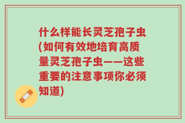 什么样能长灵芝孢子虫(如何有效地培育高质量灵芝孢子虫——这些重要的注意事项你必须知道)-第1张图片-超越 什么样能长灵芝孢子虫(如何有效地培育高质量灵芝孢子虫——这些重要的注意事项你必须知道)-第1张图片-超越