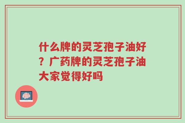 什么牌的灵芝孢子油好？广药牌的灵芝孢子油大家觉得好吗-第1张图片-超越