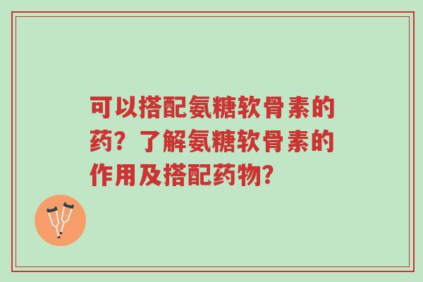 可以搭配氨糖软骨素的药？了解氨糖软骨素的作用及搭配药物？-第1张图片-超越