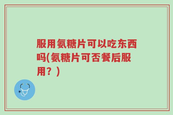 服用氨糖片可以吃东西吗(氨糖片可否餐后服用?)-第1张图片-超越 服用氨糖片可以吃东西吗(氨糖片可否餐后服用?)-第1张图片-超越
