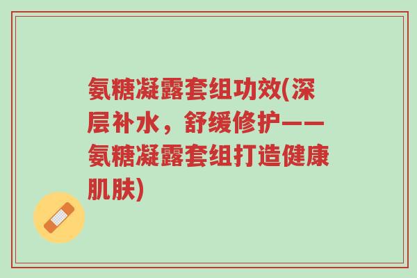 氨糖凝露套组功效(深层补水,舒缓修护——氨糖凝露套组打造健康肌肤)-第1张图片-超越 氨糖凝露套组功效(深层补水,舒缓修护——氨糖凝露套组打造健康肌肤)-第1张图片-超越