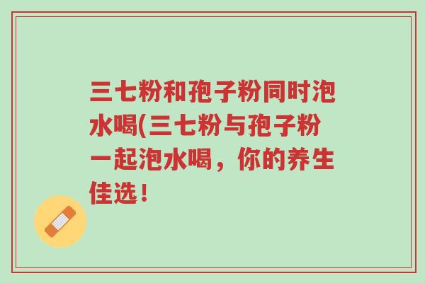 三七粉和孢子粉同时泡水喝(三七粉与孢子粉一起泡水喝,你的养生佳选!-第1张图片-超越 三七粉和孢子粉同时泡水喝(三七粉与孢子粉一起泡水喝,你的养生佳选!-第1张图片-超越
