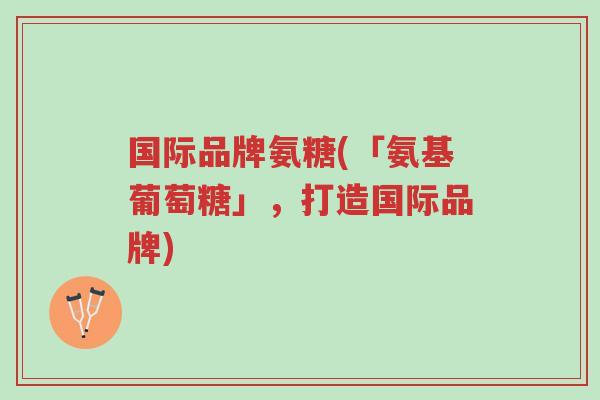 国际品牌氨糖(「氨基葡萄糖」,打造国际品牌)-第1张图片-超越 国际品牌氨糖(「氨基葡萄糖」,打造国际品牌)-第1张图片-超越