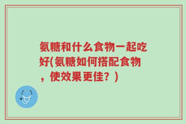 氨糖和什么食物一起吃好(氨糖如何搭配食物,使效果更佳?)-第1张图片-超越 氨糖和什么食物一起吃好(氨糖如何搭配食物,使效果更佳?)-第1张图片-超越