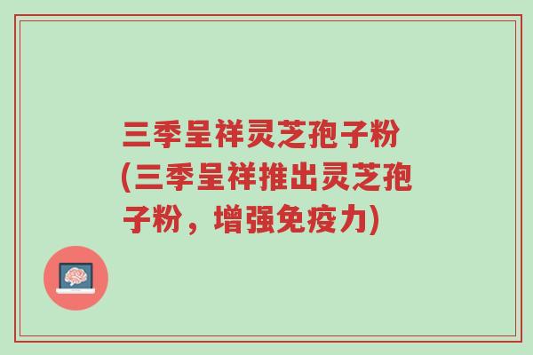 三季呈祥灵芝孢子粉 (三季呈祥推出灵芝孢子粉,增强免疫力)-第1张图片-超越 三季呈祥灵芝孢子粉 (三季呈祥推出灵芝孢子粉,增强免疫力)-第1张图片-超越