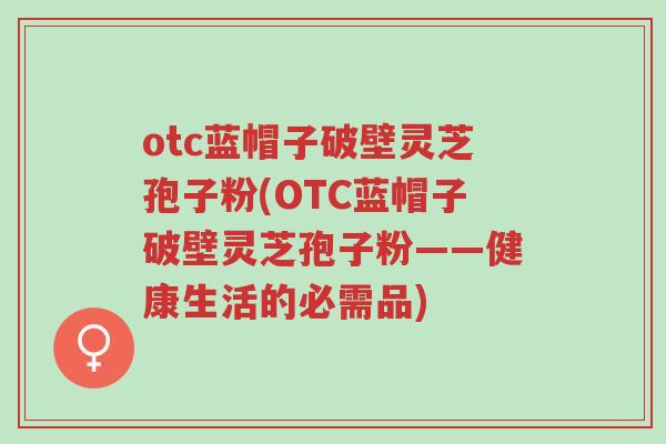 otc蓝帽子破壁灵芝孢子粉(OTC蓝帽子破壁灵芝孢子粉——健康生活的必需品)-第1张图片-超越