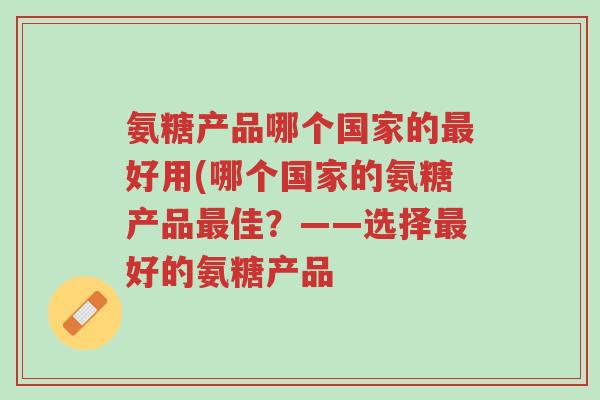 氨糖产品哪个国家的最好用(哪个国家的氨糖产品最佳？——选择最好的氨糖产品-第1张图片-超越