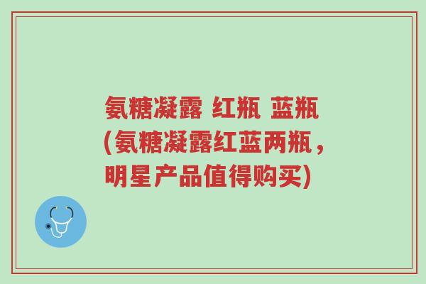 氨糖凝露 红瓶 蓝瓶(氨糖凝露红蓝两瓶,明星产品值得购买)-第1张图片-超越 氨糖凝露 红瓶 蓝瓶(氨糖凝露红蓝两瓶,明星产品值得购买)-第1张图片-超越