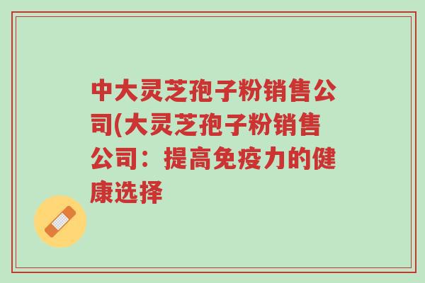 中大灵芝孢子粉销售公司(大灵芝孢子粉销售公司:提高免疫力的健康选择-第1张图片-超越 中大灵芝孢子粉销售公司(大灵芝孢子粉销售公司:提高免疫力的健康选择-第1张图片-超越