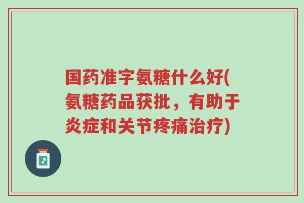 国药准字氨糖什么好(氨糖药品获批,有助于炎症和关节疼痛治疗)-第1张图片-超越 国药准字氨糖什么好(氨糖药品获批,有助于炎症和关节疼痛治疗)-第1张图片-超越