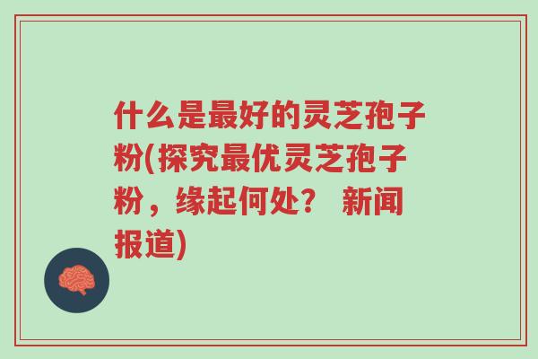 什么是最好的灵芝孢子粉(探究最优灵芝孢子粉,缘起何处? 新闻报道)-第1张图片-超越 什么是最好的灵芝孢子粉(探究最优灵芝孢子粉,缘起何处? 新闻报道)-第1张图片-超越
