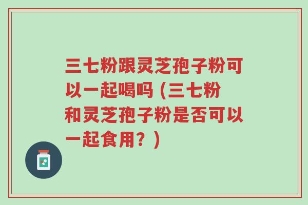 三七粉跟灵芝孢子粉可以一起喝吗 (三七粉和灵芝孢子粉是否可以一起食用?)-第1张图片-超越 三七粉跟灵芝孢子粉可以一起喝吗 (三七粉和灵芝孢子粉是否可以一起食用?)-第1张图片-超越