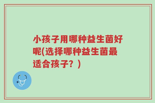 小孩子用哪种益生菌好呢(选择哪种益生菌最适合孩子?)-第1张图片-超越 小孩子用哪种益生菌好呢(选择哪种益生菌最适合孩子?)-第1张图片-超越