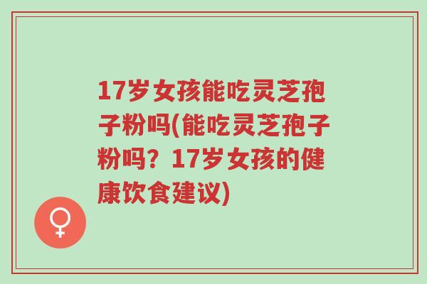 17岁女孩能吃灵芝孢子粉吗(能吃灵芝孢子粉吗?17岁女孩的健康饮食建议)-第1张图片-超越 17岁女孩能吃灵芝孢子粉吗(能吃灵芝孢子粉吗?17岁女孩的健康饮食建议)-第1张图片-超越