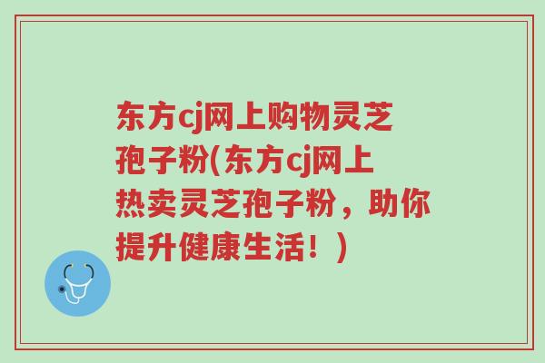 东方cj网上购物灵芝孢子粉(东方cj网上热卖灵芝孢子粉,助你提升健康生活!)-第1张图片-超越 东方cj网上购物灵芝孢子粉(东方cj网上热卖灵芝孢子粉,助你提升健康生活!)-第1张图片-超越