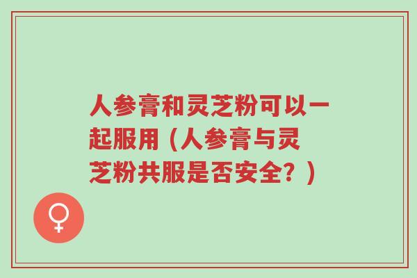 人参膏和灵芝粉可以一起服用 (人参膏与灵芝粉共服是否安全?)-第1张图片-超越 人参膏和灵芝粉可以一起服用 (人参膏与灵芝粉共服是否安全?)-第1张图片-超越