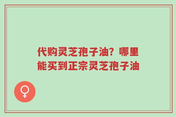 代购灵芝孢子油?哪里能买到正宗灵芝孢子油-第1张图片-超越 代购灵芝孢子油?哪里能买到正宗灵芝孢子油-第1张图片-超越