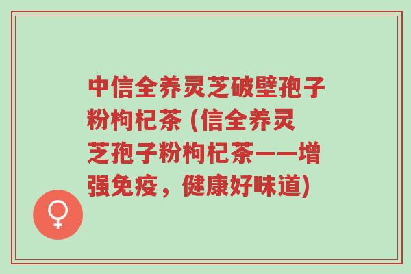 中信全养灵芝破壁孢子粉枸杞茶 (信全养灵芝孢子粉枸杞茶——增强免疫,健康好味道)-第1张图片-超越 中信全养灵芝破壁孢子粉枸杞茶 (信全养灵芝孢子粉枸杞茶——增强免疫,健康好味道)-第1张图片-超越