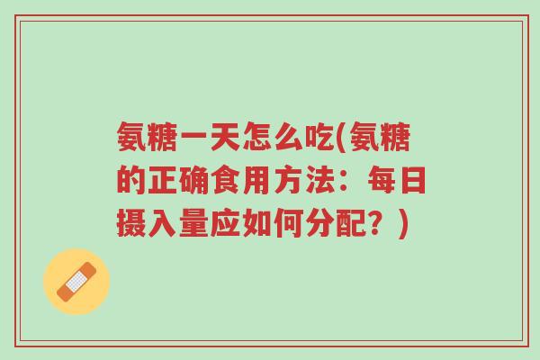 氨糖一天怎么吃(氨糖的正确食用方法:每日摄入量应如何分配?)-第1张图片-超越 氨糖一天怎么吃(氨糖的正确食用方法:每日摄入量应如何分配?)-第1张图片-超越