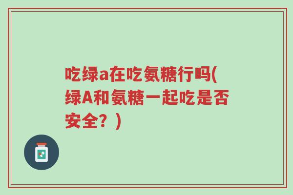 吃绿a在吃氨糖行吗(绿A和氨糖一起吃是否安全?)-第1张图片-超越 吃绿a在吃氨糖行吗(绿A和氨糖一起吃是否安全?)-第1张图片-超越
