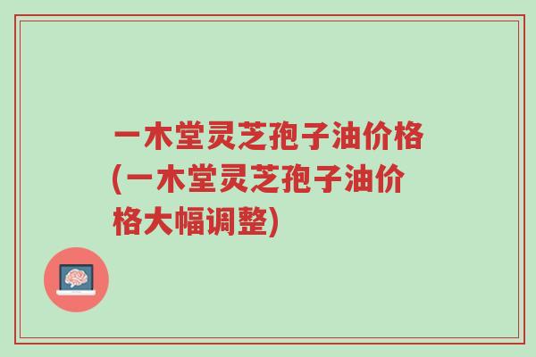 一木堂灵芝孢子油价格(一木堂灵芝孢子油价格大幅调整)-第1张图片-超越