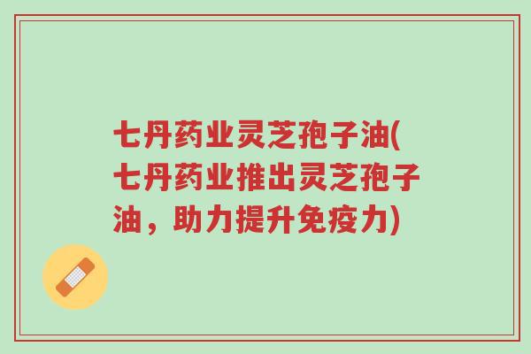 七丹药业灵芝孢子油(七丹药业推出灵芝孢子油,助力提升免疫力)-第1张图片-超越 七丹药业灵芝孢子油(七丹药业推出灵芝孢子油,助力提升免疫力)-第1张图片-超越