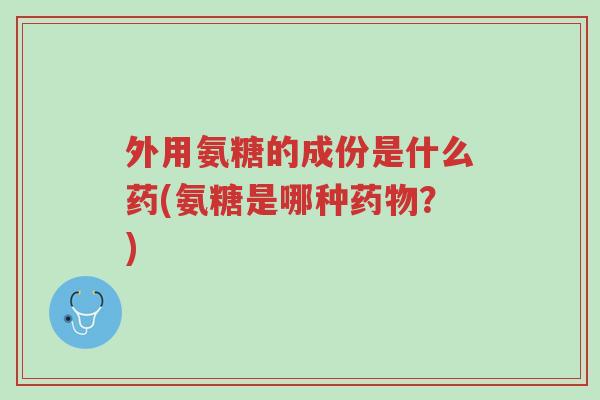 外用氨糖的成份是什么药(氨糖是哪种药物?)-第1张图片-超越 外用氨糖的成份是什么药(氨糖是哪种药物?)-第1张图片-超越